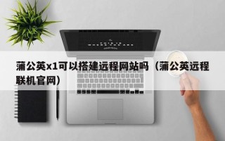 嘉兴蒲公英x1可以搭建远程网站吗（蒲公英远程联机官网）